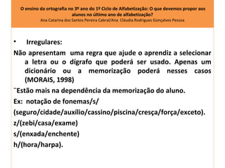O ensino da ortografia no 3º ano do 1º Ciclo de Alfabetização: O que devemos propor aos
                            alunos no último ano de alfabetização?
             Ana Catarina dos Santos Pereira Cabral/Ana Cláudia Rodrigues Gonçalves Pessoa




•    Irregulares:
Não apresentam uma regra que ajude o aprendiz a selecionar
    a letra ou o dígrafo que poderá ser usado. Apenas um
    dicionário ou a memorização poderá nesses casos
    (MORAIS, 1998)
¨Estão mais na dependência da memorização do aluno.
Ex: notação de fonemas/s/
(seguro/cidade/auxílio/cassino/piscina/cresça/força/exceto).
z/(zebi/casa/exame)
s/(enxada/enchente)
h/(hora/harpa).
 