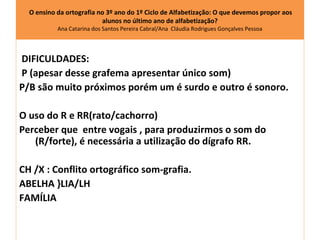 O ensino da ortografia no 3º ano do 1º Ciclo de Alfabetização: O que devemos propor aos
                          alunos no último ano de alfabetização?
           Ana Catarina dos Santos Pereira Cabral/Ana Cláudia Rodrigues Gonçalves Pessoa




DIFICULDADES:
P (apesar desse grafema apresentar único som)
P/B são muito próximos porém um é surdo e outro é sonoro.

O uso do R e RR(rato/cachorro)
Perceber que entre vogais , para produzirmos o som do
   (R/forte), é necessária a utilização do dígrafo RR.

CH /X : Conflito ortográfico som-grafia.
ABELHA }LIA/LH
FAMÍLIA
 