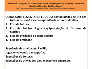 O ensino da ortografia no 3º ano do 1º Ciclo de Alfabetização: O que devemos propor aos
                          alunos no último ano de alfabetização?
           Ana Catarina dos Santos Pereira Cabral/Ana Cláudia Rodrigues Gonçalves Pessoa




OBRAS COMPLEMENTARES E JOGOS: possibilidades de uso nas
   turmas do ano3 e a correspondências com os direitos .
1. Eixo da Leitura;
2. Eixo da Análise Linguística/Apropriação do Sistema de
   Escrita ;
3. Eixo da produção do texto escrito
4. Eixo da oralidade

Sequência de atividades: R e RR;
Jogos envolvendo a ortografia;
Sugestões de Leitura;
Sugestões de atividades para o encontro em grupo.
 