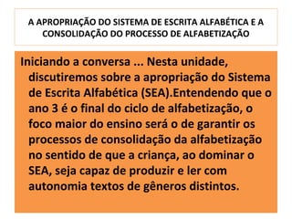 A APROPRIAÇÃO DO SISTEMA DE ESCRITA ALFABÉTICA E A
    CONSOLIDAÇÃO DO PROCESSO DE ALFABETIZAÇÃO

Iniciando a conversa ... Nesta unidade,
  discutiremos sobre a apropriação do Sistema
  de Escrita Alfabética (SEA).Entendendo que o
  ano 3 é o final do ciclo de alfabetização, o
  foco maior do ensino será o de garantir os
  processos de consolidação da alfabetização
  no sentido de que a criança, ao dominar o
  SEA, seja capaz de produzir e ler com
  autonomia textos de gêneros distintos.
 