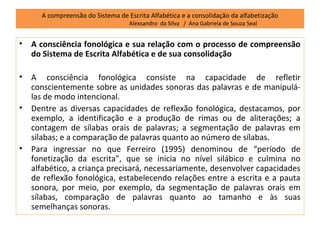 A compreensão do Sistema de Escrita Alfabética e a consolidação da alfabetização
                                   Alexsandro da Silva / Ana Gabriela de Souza Seal


•   A consciência fonológica e sua relação com o processo de compreensão
    do Sistema de Escrita Alfabética e de sua consolidação

•   A consciência fonológica consiste na capacidade de refletir
    conscientemente sobre as unidades sonoras das palavras e de manipulá-
    las de modo intencional.
•   Dentre as diversas capacidades de reflexão fonológica, destacamos, por
    exemplo, a identificação e a produção de rimas ou de aliterações; a
    contagem de sílabas orais de palavras; a segmentação de palavras em
    sílabas; e a comparação de palavras quanto ao número de sílabas.
•   Para ingressar no que Ferreiro (1995) denominou de “período de
    fonetização da escrita”, que se inicia no nível silábico e culmina no
    alfabético, a criança precisará, necessariamente, desenvolver capacidades
    de reflexão fonológica, estabelecendo relações entre a escrita e a pauta
    sonora, por meio, por exemplo, da segmentação de palavras orais em
    sílabas, comparação de palavras quanto ao tamanho e às suas
    semelhanças sonoras.
 