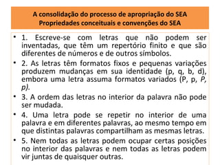 A consolidação do processo de apropriação do SEA
       Propriedades conceituais e convenções do SEA
• 1. Escreve-se com letras que não podem ser
  inventadas, que têm um repertório finito e que são
  diferentes de números e de outros símbolos.
• 2. As letras têm formatos fixos e pequenas variações
  produzem mudanças em sua identidade (p, q, b, d),
  embora uma letra assuma formatos variados (P, p, P,
  p).
• 3. A ordem das letras no interior da palavra não pode
  ser mudada.
• 4. Uma letra pode se repetir no interior de uma
  palavra e em diferentes palavras, ao mesmo tempo em
  que distintas palavras compartilham as mesmas letras.
• 5. Nem todas as letras podem ocupar certas posições
  no interior das palavras e nem todas as letras podem
  vir juntas de quaisquer outras.
 