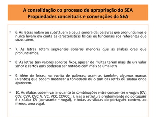 A consolidação do processo de apropriação do SEA
          Propriedades conceituais e convenções do SEA

•   6. As letras notam ou substituem a pauta sonora das palavras que pronunciamos e
    nunca levam em conta as características físicas ou funcionais dos referentes que
    substituem.

•   7. As letras notam segmentos sonoros menores que as sílabas orais que
    pronunciamos.

•   8. As letras têm valores sonoros fixos, apesar de muitas terem mais de um valor
    sonor e certos sons poderem ser notados com mais de uma letra.

•   9. Além de letras, na escrita de palavras, usam-se, também, algumas marcas
    (acentos) que podem modificar a tonicidade ou o som das letras ou sílabas onde
    aparecem.

•   10. As sílabas podem variar quanto às combinações entre consoantes e vogais (CV,
    CCV, CVV, CVC, V, VC, VCC, CCVCC...), mas a estrutura predominante no português
    é a sílaba CV (consoante – vogal), e todas as sílabas do português contêm, ao
    menos, uma vogal.
 