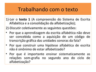 Trabalhando com o texto
1)-Ler o texto 1 (A compreensão do Sistema de Escrita
   Alfabética e a consolidação da alfabetização);
2)-Discutir coletivamente as seguintes questões:
• Por que a aprendizagem da escrita alfabética não deve
   ser concebida como a aquisição de um código de
   transcrição gráfica das unidades sonoras da fala?
• Por que construir uma hipótese alfabética de escrita
   não é sinônimo de estar alfabetizado?
• Por que é importante ensinar sistematicamente as
   relações som-grafia no segundo ano do ciclo de
   alfabetização?
 