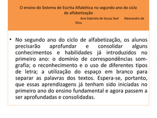 O ensino do Sistema de Escrita Alfabética no segundo ano do ciclo
                            de alfabetização
                                      Ana Gabriela de Souza Seal   Alexsandro da
                                  Silva



• No segundo ano do ciclo de alfabetização, os alunos
  precisarão    aprofundar    e    consolidar   alguns
  conhecimentos e habilidades já introduzidos no
  primeiro ano: o domínio de correspondências som-
  grafia; o reconhecimento e o uso de diferentes tipos
  de letra; a utilização do espaço em branco para
  separar as palavras dos textos. Espera-se, portanto,
  que essas aprendizagens já tenham sido iniciadas no
  primeiro ano do ensino fundamental e agora passem a
  ser aprofundadas e consolidadas.
 
