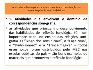 Atividades voltadas para o aprofundamento e a consolidação das
                   aprendizagens da escrita alfabética.


• 1. atividades que envolvem o domínio de
  correspondências som-grafia;
• as atividades que priorizam o desenvolvimento
  das habilidades de reflexão fonológica têm um
  importante papel no ensino das relações som-
  grafia. O “Bingo dos sonsiniciais”, o “Caça-rima”,
  o “Dado-sonoro” e a “Trinca-mágica” – todos
  esses jogos foram distribuídos pelo MEC nas
  escolas públicas do país – são bons exemplos de
  materiais que promovem a reflexão fonológica.
 