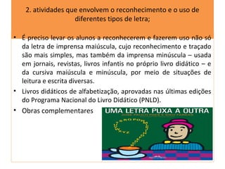 2. atividades que envolvem o reconhecimento e o uso de
                    diferentes tipos de letra;

• É preciso levar os alunos a reconhecerem e fazerem uso não só
  da letra de imprensa maiúscula, cujo reconhecimento e traçado
  são mais simples, mas também da imprensa minúscula – usada
  em jornais, revistas, livros infantis no próprio livro didático – e
  da cursiva maiúscula e minúscula, por meio de situações de
  leitura e escrita diversas.
• Livros didáticos de alfabetização, aprovadas nas últimas edições
  do Programa Nacional do Livro Didático (PNLD).
• Obras complementares
 
