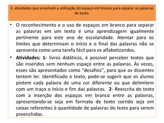 3. atividades que envolvem a utilização do espaço em branco para separar as palavras
                                       do texto.

• O reconhecimento e o uso de espaços em branco para separar
  as palavras em um texto é uma aprendizagem igualmente
  pertinente para este ano de escolaridade. Atentar para os
  limites que determinam o início e o final das palavras não se
  apresenta como uma tarefa fácil para os alfabetizandos.
• Atividades: 1- livros didáticos, é possível perceber textos que
  são inseridos sem nenhum espaço entre as palavras. Às vezes,
  esses são apresentados como “desafios”, para que os discentes
  tentem ler. Identificado o texto, pode-se sugerir que os alunos
  pintem cada palavra de uma cor diferente ou que delimitem
  com um traço o início e fim das palavras. 2- Reescrita do texto
  com a inserção dos espaços em branco entre as palavras,
  apresentando-se seja em formato de texto corrido seja em
  caixas referentes à quantidade de palavras do texto para serem
  preenchidas.
 