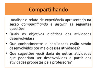 Compartilhando
   Analisar o relato de experiência apresentado na
  seção Compartilhando e discutir as seguintes
  questões:
• Quais os objetivos didáticos das atividades
  desenvolvidas?
• Que conhecimentos e habilidades estão sendo
  desenvolvidos por meio dessas atividades?
• Que sugestões você daria de outras atividades
  que poderiam ser desenvolvidas a partir das
  atividades propostas pela professora?
 