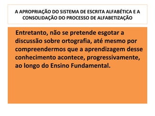 A APROPRIAÇÃO DO SISTEMA DE ESCRITA ALFABÉTICA E A
   CONSOLIDAÇÃO DO PROCESSO DE ALFABETIZAÇÃO

Entretanto, não se pretende esgotar a
discussão sobre ortografia, até mesmo por
compreendermos que a aprendizagem desse
conhecimento acontece, progressivamente,
ao longo do Ensino Fundamental.
 
