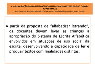 A CONSOLIDAÇÃO DAS CORRESPONDÊNCIAS LETRA-SOM NO ÚLTIMO ANO DO CICLO DE
                                     ALFABETIZAÇÃO
      Ana Catarina dos Santos Pereira Cabral/Ana Cláudia Rodrigues Gonçalves Pessoa




A partir da proposta de “alfabetizar letrando”,
  os docentes devem levar as crianças à
  apropriação do Sistema de Escrita Alfabética
  envolvidos em situações de uso social da
  escrita, desenvolvendo a capacidade de ler e
  produzir textos com finalidades distintas.
 