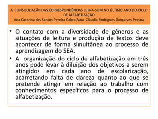 A CONSOLIDAÇÃO DAS CORRESPONDÊNCIAS LETRA-SOM NO ÚLTIMO ANO DO CICLO
                                DE ALFABETIZAÇÃO
  Ana Catarina dos Santos Pereira Cabral/Ana Cláudia Rodrigues Gonçalves Pessoa


• O contato com a diversidade de gêneros e as
  situações de leitura e produção de textos deve
  acontecer de forma simultânea ao processo de
  aprendizagem do SEA.
• A organização do ciclo de alfabetização em três
  anos pode levar à diluição dos objetivos a serem
  atingidos em cada ano de escolarização,
  acarretando falta de clareza quanto ao que se
  pretende atingir em relação ao trabalho com
  conhecimentos específicos para o processo de
  alfabetização.
 