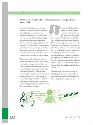 unidade 0310
Comojádiscutidoanteriormente,apre-
sentarumahipótesealfabéticadeescrita
nãoimplicaqueascriançasestejam
alfabetizadas.Oconceitodealfabetizado,
hoje,envolveapossibilidadedeparticipar
daspráticasdeletramento,apartirda
leitura,compreensãoeproduçãodetextos
escritos(cf.SOARES,1998).Paraconseguir
lercomautonomia,ascriançasnecessitam
dominarasrelaçõesletra-som,ouseja,de-
senvolverumautomatismotantonaleitura
comonaescritadepalavras,frasesetextos.
Algumas atividades podem permitir aos
alunos pensarem nas letras e nos sons que
estas notam, sem que tais exercícios se vol-
tem para as questões da norma ortográfica,
permitindo que o aluno volte sua atenção
para as similaridades e diferenças nas
relações letra/som, no momento da escrita
ou leitura das palavras, como por exem-
plo, atividades que envolvem a escrita de
palavras que começam com a mesma letra
ou procurar palavras que iniciam com uma
determinada letra ou sílaba.
Outras atividades podem
ajudar os alunos a pensa-
rem na sequência de letras
que serão utilizadas, como
por exemplo, atividades de cruzadinha,
caça-palavras, exploração da ordem alfa-
bética, escrita de palavras com uso do al-
fabeto móvel ou silabário e de textos que
permitam a reflexão de uma determinada
letra ou sílaba (trava-línguas, parlendas,
cantigas); jogos envolvendo leitura e
escrita de palavras, como por exemplo, o
jogo “Quem escreve sou eu”, que se
encontra disponível nas escolas públicas,
no Kit de Jogos de alfabetização distribuí-
do pelo Ministério da Educação e Cultura
(MEC).
Além dos jogos e outras alternativas de
trabalho já mencionadas, para ajudar os
alunos no domínio das correspondências
letra-som, podemos lançar mão de:
Jogos
1) Atividades envolvendo a sistematização das correspondências
som-grafia
 