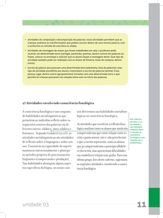 unidade 03 11
•	 atividades de composição e decomposição de palavras: essas atividades permitem que as
crianças analisem as transformações que podem ocorrer dentro de uma mesma palavra, com
o acréscimo ou retirada de uma letra ou sílaba;
•	 atividades de montagem de textos que foram trabalhados em sala: o professor pode
recortar um determinado texto (cantigas, parlendas, poemas, dentre outros) em palavras ou
frases, colocar no envelope e solicitar que os alunos façam a montagem deste. Esse tipo de
atividade também pode ser realizado com os títulos de história, listas de compras, dentre
outros;
•	 escrita de palavra que possuam uma determinada letra (adedonha, lista de palavras): esse
tipo de atividade possibilita aos alunos vivenciarem a escrita de palavras (animal, fruta,
pessoa, lugar, dentre outros agrupamentos) iniciadas com uma determinada letra, o que
permite às crianças pensarem nas relações letra-som no início das palavras.
A consciência fonológica é um conjunto
de habilidades metalinguísticas que
permitem ao indivíduo refletir sobre os
segmentos sonoros das palavras em di-
ferentes níveis: silábico, intra-silábico e
fonêmico. Segundo Gombert (2003), as
atividades metalinguísticas são atividades
de reflexão sobre a linguagem e sobre seu
uso. Consistem na capacidade do sujeito
monitorar intencionalmente e planejar
os métodos próprios do processamento
linguístico (compreensão e produção).
Tais habilidades abrangem alguns aspec-
tos específicos da língua, no nosso caso
nos deteremos nas habilidades metafono-
lógicas ou consciência fonológica.
Asatividadesqueenvolvemareflexãofono-
lógicaauxiliamtantoosalunosqueaindanão
compreenderamqueexisterelaçãoentrees-
critaepautasonora,istoé,nãoperceberam
oqueaescritarepresenta,comoosalunos
quejácompreenderamoprincípioalfabéti-
codaescrita,masapresentamdificuldades
emestabelecerrelaçãosom-grafia.Paraesse
últimogrupo,focodestecaderno,sugerimos
asseguintesatividades,envolvendoaconsci-
ênciafonológica:
2) Atividades envolvendo consciência fonológica
Nos cadernos
dos anos 1 e 2,
da unidade 3,
são realizadas
reflexões sobre
o conceito de
consciência
fonológica e suas
relações com a
alfabetização.
 