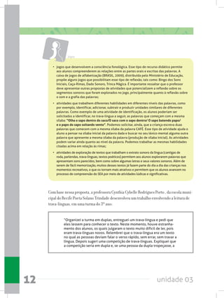 unidade 0312
Com base nessa proposta, a professora Cynthia Cybelle Rodrigues Porto , da escola muni-
cipal do Recife Poeta Solano Trindade desenvolveu um trabalho envolvendo a leitura de
trava-línguas, em uma turma do 3º ano:
“Organizei a turma em duplas, entreguei um trava-língua e pedi que
eles lessem para conhecer o texto. Neste momento, houve estranha-
mento dos alunos, os quais julgaram o texto muito difícil de ler, pois
eram trava-línguas novos. Relembrei que o trava-língua era um texto
no qual as pessoas deviam falar o verso rápido, sem errar, sem travar a
língua. Depois sugeri uma competição de trava-línguas. Expliquei que
a competição seria em dupla e, se uma pessoa da dupla tropeçasse, a
• 	 jogos que desenvolvem a consciência fonológica. Esse tipo de recurso didático permite
aos alunos compreenderem as relações entre as partes orais e escritas das palavras. A
caixa de jogos de alfabetização (BRASIL, 2009), distribuída pelo Ministério de Educação,
propõe alguns jogos que possibilitam esse tipo de reflexão, tais como: Bingo dos Sons
Iniciais, Caça-Rimas, Dado Sonoro, Trinca Mágica. É importante ressaltar que o professor
deve apresentar outras propostas de atividades que potencializem a reflexão sobre os
segmentos sonoros que foram explorados no jogo, principalmente quanto à reflexão sobre
o som e a grafia das palavras;  
•	 atividades que trabalhem diferentes habilidades em diferentes níveis das palavras, como
por exemplo, identificar, adicionar, subtrair e produzir unidades similares de diferentes
palavras. Como exemplo de uma atividade de identificação, os alunos poderiam ser
solicitados a identificar, no trava-língua a seguir, as palavras que começam com a mesma
sílaba: “Olha o sapo dentro do saco/O saco com o sapo dentro/ O sapo batendo papo/
e o papo do sapo soltando vento”. Podemos solicitar, ainda, que a criança escreva duas
palavras que comecem com a mesma sílaba da palavra CAFÉ. Esse tipo de atividade ajuda o
aluno a pensar na sílaba inicial da palavra dada e buscar no seu léxico mental alguma outra
palavra que apresente a mesma sílaba da palavra (produção de sílaba inicial). As atividades
podem variar ainda quanto ao nível da palavra. Podemos trabalhar as mesmas habilidades
citadas acima em relação às rimas;
•	 atividades de exploração de textos que trabalham o extrato sonoro da língua (cantigas de
roda, parlendas, trava-línguas, textos poéticos) permitem aos alunos explorarem palavras que
apresentam sons parecidos, bem como sobre algumas letras e seus valores sonoros. Além de
serem de fácil memorização, muitos desses textos já fazem parte do dia a dia das crianças nos
momentos recreativos, o que os tornam mais atrativos e permitem que os alunos avancem no
processo de compreensão do SEA por meio de atividades lúdicas e significativas.
Jogos
 
