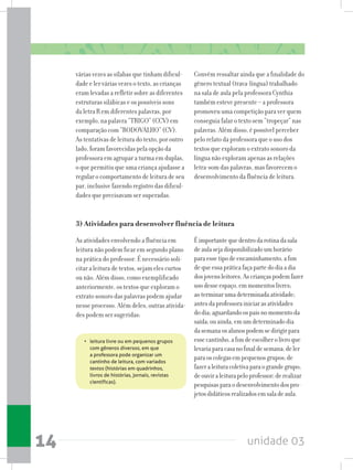 unidade 0314
várias vezes as sílabas que tinham dificul-
dade e ler várias vezes o texto, as crianças
eram levadas a refletir sobre as diferentes
estruturas silábicas e os possíveis sons
da letra R em diferentes palavras, por
exemplo, na palavra “TRIGO” (CCV) em
comparação com “RODOVALHO” (CV).
As tentativas de leitura do texto, por outro
lado, foram favorecidas pela opção da
professora em agrupar a turma em duplas,
o que permitiu que uma criança ajudasse a
regular o comportamento de leitura de seu
par, inclusive fazendo registro das dificul-
dades que precisavam ser superadas.
Convém ressaltar ainda que a finalidade do
gênero textual (trava-língua) trabalhado
na sala de aula pela professora Cynthia
também esteve presente – a professora
promoveu uma competição para ver quem
conseguia falar o texto sem “tropeçar” nas
palavras. Além disso, é possível perceber
pelo relato da professora que o uso dos
textos que exploram o extrato sonoro da
língua não exploram apenas as relações
letra-som das palavras, mas favorecem o
desenvolvimento da fluência de leitura.
•   leitura livre ou em pequenos grupos
com gêneros diversos, em que
a professora pode organizar um
cantinho de leitura, com variados
textos (histórias em quadrinhos,
livros de histórias, jornais, revistas
científicas).
Éimportantequedentrodarotinadasala
deaulasejadisponibilizadoumhorário
paraessetipodeencaminhamento,afim
dequeessapráticafaçapartedodiaadia
dosjovensleitores.Ascriançaspodemfazer
usodesseespaço,emmomentoslivres;
aoterminarumadeterminadaatividade;
antesdaprofessorainiciarasatividades
dodia;aguardandoospaisnomomentoda
saída;ouainda,emumdeterminadodia
dasemanaosalunospodemsedirigirpara
essecantinho,afimdeescolherolivroque
levariaparacasanofinaldesemana;deler
paraoscolegasempequenosgrupos;de
fazeraleituracoletivaparaograndegrupo;
deouviraleiturapeloprofessor;derealizar
pesquisasparaodesenvolvimentodospro-
jetosdidáticosrealizadosemsaladeaula.
3) Atividades para desenvolver fluência de leitura
As atividades envolvendo a fluência em
leitura não podem ficar em segundo plano
na prática do professor. É necessário soli-
citar a leitura de textos, sejam eles curtos
ou não. Além disso, como exemplificado
anteriormente, os textos que exploram o
extrato sonoro das palavras podem ajudar
nesse processo. Além deles, outras ativida-
des podem ser sugeridas:
 