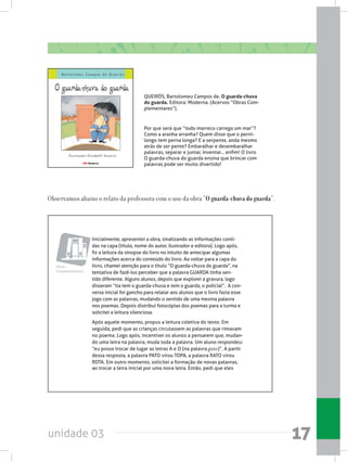 unidade 03 17
Inicialmente, apresentei a obra, sinalizando as informações conti-
das na capa (título, nome do autor, ilustrador e editora). Logo após,
fiz a leitura da sinopse do livro no intuito de antecipar algumas
informações acerca do conteúdo do livro. Ao voltar para a capa do
livro, chamei atenção para o título “O guarda-chuva do guarda”, na
tentativa de fazê-los perceber que a palavra GUARDA tinha sen-
tido diferente. Alguns alunos, depois que explorei a gravura, logo
disseram “tia tem o guarda-chuva e tem o guarda, o policial”.  A con-
versa inicial foi gancho para relatar aos alunos que o livro fazia esse
jogo com as palavras, mudando o sentido de uma mesma palavra
nos poemas. Depois distribuí fotocópias dos poemas para a turma e
solicitei a leitura silenciosa.
Após aquele momento, propus a leitura coletiva do texto. Em
seguida, pedi que as crianças circulassem as palavras que rimavam
no poema. Logo após, incentivei os alunos a pensarem que, mudan-
do uma letra na palavra, muda toda a palavra. Um aluno respondeu:
“eu posso trocar de lugar as letras A e O (na palavra gato)”. A partir
dessa resposta, a palavra PATO virou TOPA, a palavra RATO virou
ROTA. Em outro momento, solicitei a formação de novas palavras,
ao trocar a letra inicial por uma nova letra. Então, pedi que eles
Obras
Complementares
Observamos abaixo o relato da professora com o uso da obra “O guarda-chuva do guarda”.
QUEIRÓS, Bartolomeu Campos de. O guarda-chuva
do guarda. Editora: Moderna. (Acervos “Obras Com-
plementares”).
Por que será que “todo marreco carrega um mar”?
Como a aranha arranha? Quem disse que o perni-
longo tem perna longa? E a serpente, anda mesmo
atrás de ser pente? Embaralhar e desembaralhar
palavras, separar e juntar, inventar... enfim! O livro
O guarda-chuva do guarda ensina que brincar com
palavras pode ser muito divertido!
 