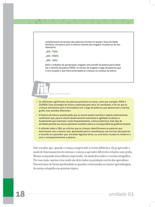 unidade 0318
completassem as lacunas das palavras escritas no quadro. Essa atividade
demorou um pouco, pois os alunos tiveram que resgatar as palavras do seu
repertório.
_ATO - FATO
_ATO - MATO
_ATO - JATO
Após o trabalho de apropriação, resgatei uma estrofe do poema para trabal-
har o sentido da palavra PENA, no intuito de resgatar o jogo de palavras que
o livro propõe e que havia antecipado às crianças no começo da leitura.
•   Os diferentes significados de palavras presentes no texto, como por exemplo, PENA e
GUARDA. Essa estratégia de leitura, explorada pela obra, foi ressaltada, a fim de que as
crianças atentassem para a brincadeira com o jogo de palavras que apresentam a mesma
grafia, mas sentidos diferentes.
•   A fluência de leitura, quando pediu que os alunos lessem sozinhos e depois coletivamente.
Lembramos que, para os alunos desenvolverem autonomia e agilidade na leitura, é
fundamental que vivenciem, muito frequentemente, a leitura silenciosa. Esse tipo de
atividade permite aos alunos pensarem sozinhos sobre as correspondências grafema-fonema.
• 	 A reflexão sobre o SEA, ao solicitar que as crianças identificassem as palavras que
terminavam com o mesmo som, apontando para as semelhanças nas escritas das palavras
e levando-as a perceber que, trocando algumas letras, ou uma letra, na palavra, muda-se o
som e consequentemente a palavra.
Vale ressaltar que, quando a criança compreende a escrita alfabética, ela já apreende o
modo de funcionamento do sistema e começa a aprender diferentes relações som-grafia.
Mesmo avançando nessa última empreitada, ela ainda desconhece a norma ortográfica.
Por essa razão, muitos erros ainda são detectados na produção escrita dos aprendizes.
Discutiremos de forma aprofundada as questões relacionadas ao ensino/aprendizagem
da norma ortográfica no próximo tópico.
Obras complementares
 