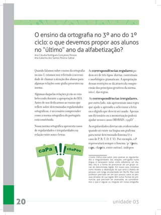 unidade 0320
O ensino da ortografia no 3º ano do 1º
ciclo: o que devemos propor aos alunos
no “último” ano da alfabetização?
Ana Cláudia Rodrigues Gonçalves Pessoa
Ana Catarina dos Santos Pereira Cabral
Quando falamos sobre ensino da ortografia
no ano 3, estamos nos referindo à necessi-
dade de chamar a atenção dos alunos para
algumas relações som-grafia presentes na
norma.
Algumas daquelas relações já vão se esta-
belecendo durante a apropriação do SEA.
Antes de nos dedicarmos ao ensino que
reflete sobre determinadas regularidades
ortográficas, é necessário compreender
como a norma ortográfica do português
está constituída.
Nossa norma ortográfica apresenta casos
de regularidades e irregularidades na
relação entre sons e letras.
As correspondências regulares po-
dem ser de três tipos: diretas, contextuais
e morfológico-gramaticais. A apropriação
dessas restrições se dá através da compre-
ensão dos princípios gerativos da norma,
isto é, das regras.
As correspondências irregulares,
por outro lado, não apresentam uma regra
que ajude o aprendiz a selecionar a letra
ou o dígrafo que deverá ser usado. Apenas
um dicionário ou a memorização poderá
ajudar nesses casos (MORAIS, 1998)1
.
As regularidades diretas são evidenciadas
quando só existe na língua um grafema
para notar determinado fonema (é o
caso de P, B, T, D, F, V). Por exemplo, o P
representará sempre o fonema /p/ (pato,
capa, chapéu, entre outras), indepen-
1 Como indica esse autor, para analisar as regularida-
des e irregularidades das relações som-grafia numa
língua, é necessário tomar como referência um dia-
leto, isto é, a forma de pronunciar de um grupo so-
cial de determinada região. Em nosso caso, tomamos
como modelo a idealização do que seria o dialeto de
pessoas com longa escolaridade em Recife. Mas cada
professor precisará ver em que poucos casos as pes-
soas letradas de sua região têm outras formas de pro-
nunciar, que precisam ser analisadas, ao considerar-
mos o que é regular ou irregular em nossa ortografia.
 