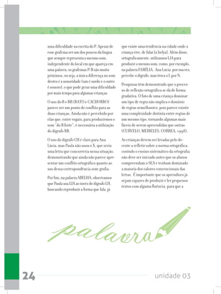 unidade 0324
umadificuldadenaescritadoP.Apesarde
essegrafemaserumdospoucosdalíngua
quesemprerepresentaomesmosom,
independentedolocalemqueapareçaem
umapalavra,osgrafemasP/Bsãomuito
próximos,ouseja,aúnicadiferençanosom
desteséasonoridade(umésurdoeooutro
ésonoro),oquepodegerarumadificuldade
pormaistempoparaalgumascrianças.
O uso do R e RR (RATO e CACHORRO)
parece ser um ponto de conflito para as
duas crianças. Ainda não é percebido por
elas que, entre vogais, para produzirmos o
som “do R forte”, é necessária a utilização
do dígrafo RR.
O uso do dígrafo CH é claro para Ana
Lúcia, mas Paula não usou o X, que seria
uma letra que concorreria nessa situação,
demonstrando que ainda não parece apre-
sentar um conflito ortográfico quanto ao
uso dessa correspondência som-grafia.
Porfim,napalavraABELHA,observamos
quePaulausaLIAaoinvésdodígrafoLH,
buscandoreproduziraformaquefala,já
queexisteumatendêncianacidadeondea
criançavive,defalar[a´belya].Alémdisso,
ortograficamente,utilizamosLIApara
produziromesmosom,como,porexemplo,
napalavraFAMÍLIA. AnaLucia,porsuavez,
percebeodígrafo,mastrocaoLporN.
Pesquisas têm demonstrado que o proces-
so de reflexão ortográfica se dá de forma
gradativa. O fato de uma criança dominar
um tipo de regra não implica o domínio
de regras semelhantes, pois parece existir
uma complexidade distinta entre regras de
um mesmo tipo, tornando algumas mais
fáceis de serem apreendidas que outras
(CURVELO, MEIRELES, CORREA, 1998).
As crianças devem ser levadas pelo do-
cente a refletir sobre a norma ortográfica,
contudo o ensino sistemático da ortografia
não deve ser iniciado antes que os alunos
compreendam o SEA e tenham dominado
a maioria dos valores convencionais das
letras. É importante que os aprendizes já
sejam capazes de produzir e ler pequenos
textos com alguma fluência, para que a
 