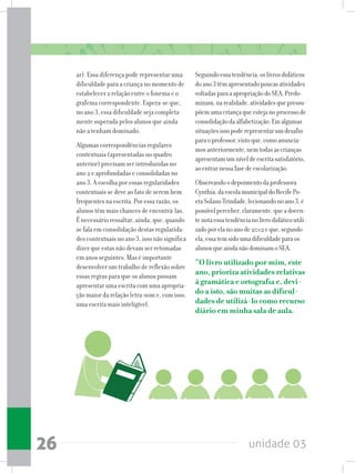 unidade 0326
ar). Essa diferença pode representar uma
dificuldade para a criança no momento de
estabelecer a relação entre o fonema e o
grafema correspondente. Espera-se que,
no ano 3, essa dificuldade seja completa-
mente superada pelos alunos que ainda
não a tenham dominado.
Algumas correspondências regulares
contextuais (apresentadas no quadro
anterior) precisam ser introduzidas no
ano 2 e aprofundadas e consolidadas no
ano 3. A escolha por essas regularidades
contextuais se deve ao fato de serem bem
frequentes na escrita. Por essa razão, os
alunos têm mais chances de encontrá-las.
É necessário ressaltar, ainda, que, quando
se fala em consolidação destas regularida-
des contextuais no ano 3, isso não significa
dizer que estas não devam ser retomadas
em anos seguintes. Mas é importante
desenvolver um trabalho de reflexão sobre
essas regras para que os alunos possam
apresentar uma escrita com uma apropria-
ção maior da relação letra-som e, com isso,
uma escrita mais inteligível.
Seguindoessatendência,oslivrosdidáticos
doano3têmapresentadopoucasatividades
voltadasparaaapropriaçãodoSEA.Predo-
minam,narealidade,atividadesquepressu-
põemumacriançaqueestejanoprocessode
consolidaçãodaalfabetização.Emalgumas
situaçõesissopoderepresentarumdesafio
paraoprofessor,vistoque,comoanuncia-
mosanteriormente,nemtodasascrianças
apresentamumníveldeescritasatisfatório,
aoentrarnessafasedeescolarização.
Observandoodepoimentodaprofessora
Cynthia,daescolamunicipaldoRecifePo-
etaSolanoTrindade,lecionandonoano3,é
possívelperceber,claramente,queadocen-
tenotaessatendêncianolivrodidáticoutili-
zadoporelanoanode2012eque,segundo
ela,essatemsidoumadificuldadeparaos
alunosqueaindanãodominamoSEA.
“O livro utilizado por mim, este
ano, prioriza atividades relativas
à gramática e ortografia e, devi-
do a isto, são muitas as dificul-
dades de utilizá-lo como recurso
diário em minha sala de aula.
 