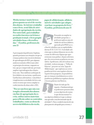 unidade 03 27
Minha turma é muito hetero-
gênea quanto ao nível de escrita
dos alunos. Ao iniciar o trabalho
com o livro, senti falta de ativi-
dades de apropriação da escrita.
Por outro lado, para trabalhar
os conhecimentos em leitura e
produção textual, o livro propõe
atividades boas e diversifica-
das.” (Cynthia, professora do
ano 3)
A preocupação da professora é legítima,
quando pensamos nas situações em que as
crianças podem estar em níveis distintos
de aprendizagem do SEA, pois algumas
ainda necessitarão refletir mais sobre
os princípios do sistema, enquanto ou-
tras, que já o compreenderam, precisam
ampliar a aprendizagem das relações
letra-som. Para viabilizar a utilização do
livro didático em sua turma, a professora
Cynthia busca alternativas, e uma delas é
complementar as atividades do livro com
outros recursos que visem a ampliar os
conhecimentos do aluno sobre o SEA.
“Por ser um livro que não con-
templa a demanda dos alunos
em fase de apropriação da es-
crita, utilizo outros materiais
para reflexão sobre os conteúdos
trabalhados, como as obras do
acervo da biblioteca da escola,
jogos de alfabetização, alfabeto
móvel e atividades que adapto
com base na proposta do livro.”
(Cynthia, professora do ano 3)
Pensando em ampliar as
atividades propostas, a
professora aplicou uma ati-
vidade de um livro didático,
aprovado pelo PNLD 2010,
a fim de trabalhar com as regularidades
diretas (P, B, T, D, F, V). A atividade soli-
citava que os alunos falassem em voz alta
o nome de diferentes figuras que apre-
sentavam essas grafias e depois solicitava
que eles escrevessem as palavras em uma
tabela. A professora, além de realizar essa
atividade, realizou um jogo, o “Trilha de
Palavras”, presente na caixa “Jogos de
Alfabetização”, que explorava as corres-
pondências letra-som regulares diretas.
A partir dessa proposta, ela possibilitou
que as crianças consolidassem as corres-
pondências grafofônicas regulares diretas
e lessem palavras com fluência.
Diante de tudo que foi
exposto, é fundamental que
os professores pensem sobre
os seus objetivos de ensino
(o que devem ensinar?) e
nos objetivos didáticos (o que os alunos
irão aprender com determinado tipo de
atividade?). Para o estabelecimento de um
planejamento adequado para a turma, é
Livro didático
Jogos
 