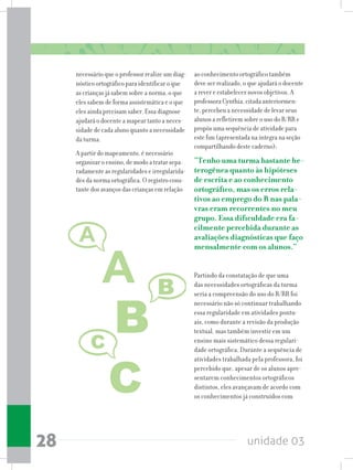 unidade 0328
necessário que o professor realize um diag-
nóstico ortográfico para identificar o que
as crianças já sabem sobre a norma, o que
eles sabem de forma assistemática e o que
eles ainda precisam saber. Essa diagnose
ajudará o docente a mapear tanto a neces-
sidade de cada aluno quanto a necessidade
da turma.
A partir do mapeamento, é necessário
organizar o ensino, de modo a tratar sepa-
radamente as regularidades e irregularida-
des da norma ortográfica. O registro cons-
tante dos avanços das crianças em relação
ao conhecimento ortográfico também
deve ser realizado, o que ajudará o docente
a rever e estabelecer novos objetivos. A
professora Cynthia, citada anteriormen-
te, percebeu a necessidade de levar seus
alunos a refletirem sobre o uso do R/RR e
propôs uma sequência de atividade para
este fim (apresentada na íntegra na seção
compartilhando deste caderno):
“Tenho uma turma bastante he-
terogênea quanto às hipóteses
de escrita e ao conhecimento
ortográfico, mas os erros rela-
tivos ao emprego do R nas pala-
vras eram recorrentes no meu
grupo. Essa dificuldade era fa-
cilmente percebida durante as
avaliações diagnósticas que faço
mensalmente com os alunos.”
Partindo da constatação de que uma
das necessidades ortográficas da turma
seria a compreensão do uso do R/RR foi
necessário não só continuar trabalhando
essa regularidade em atividades pontu-
ais, como durante a revisão da produção
textual, mas também investir em um
ensino mais sistemático dessa regulari-
dade ortográfica. Durante a sequência de
atividades trabalhada pela professora, foi
percebido que, apesar de os alunos apre-
sentarem conhecimentos ortográficos
distintos, eles avançavam de acordo com
os conhecimentos já construídos com
 