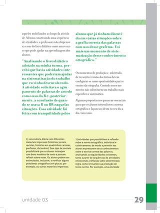 unidade 03 29
1) convivência diária com diferentes
materiais impressos (histórias, jornais,
revistas, histórias em quadrinhos cartazes,
panfletos, dicionário). Esse tipo de contato
possibilitará que os alunos interajam
com bons modelos de texto e possam
refletir sobre estes. Os alunos podem ser
estimulados, inclusive, a verificar alguns
problemas ortográficos em placas, por
exemplo, ou outros materiais impressos;  
2) atividades que possibilitem a reflexão
sobre a norma ortográfica, individual e
coletivamente, de modo a permitir aos
alunos expressarem seus conhecimentos
sobre a escrita correta das palavras,
analisando as regularidades existentes,
tanto a partir de sequências de atividades
envolvendo a reflexão sobre determinada
regra, como revisando sua produção de
texto escrito. Por exemplo, uma atividade
aqueles mobilizados ao longo da ativida-
de. Mesmo construindo uma sequência
de atividades, a professora não dispensa-
va o uso do livro didático como um recur-
so que pode ajudar na aprendizagem dos
alunos:
“Analisando o livro didático
adotado na minha turma, per-
cebi que havia atividades inte-
ressantes que poderiam ajudar
na sistematização do trabalho
que eu vinha desenvolvendo.
A atividade solicitava o agru-
pamento de palavras de acordo
com o uso do R e, posterior-
mente, a conclusão de quan-
do se usava R ou RR naquelas
situações. Essa atividade foi
feita com tranquilidade pelos
alunos que já tinham discuti-
do em várias situações sobre
a grafia correta das palavras
com uso desse grafema. Foi
mais um momento de siste-
matização desse conhecimento
ortográfico.”
Os momentos de produção e, sobretudo,
de reescrita/revisão dos textos devem
configurar-se como oportunidades para o
ensino da ortografia. Contudo esses mo-
mentos não substituem um trabalho mais
específico e sistemático.
Algumas propostas nos parecem essenciais
para que os alunos internalizem a norma
ortográfica e façam uso desta no seu dia a
dia, tais como:
 
