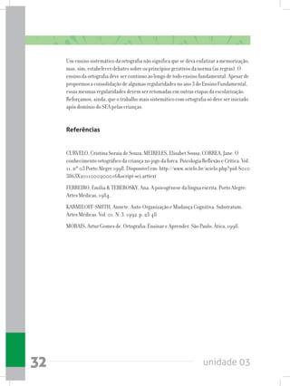 unidade 0332
Um ensino sistemático da ortografia não significa que se deva enfatizar a memorização,
mas, sim, estabelecer debates sobre os princípios gerativos da norma (as regras). O
ensino da ortografia deve ser contínuo ao longo de todo ensino fundamental. Apesar de
propormos a consolidação de algumas regularidades no ano 3 do Ensino Fundamental,
essas mesmas regularidades devem ser retomadas em outras etapas da escolarização.
Reforçamos, ainda, que o trabalho mais sistemático com ortografia só deve ser iniciado
após domínio do SEA pelas crianças.
Referências
CURVELO, Cristina Soraia de Souza; MEIRELES, Elisabet Sousa; CORREA, Jane. O
conhecimento ortográfico da criança no jogo da forca. Psicologia Reflexão e Crítica. Vol.
11. nº 03 Porto Alegre 1998. Disponível em: http://www.scielo.br/scielo.php?pid=S010
3863X2011000200016script=sci_arttext
FERREIRO, Emília  TEBEROSKY, Ana. A psicogênese da língua escrita. Porto Alegre:
Artes Médicas, 1984.
KARMILOFF-SMITH, Annete. Auto-Organização e Mudança Cognitiva. Substratum.
Artes Médicas. Vol. 01. N. 3. 1992. p. 23-48
MORAIS, Artur Gomes de. Ortografia: Ensinar e Aprender. São Paulo: Ática, 1998.
 