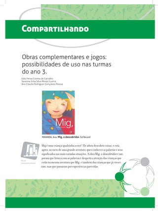Compartilhando
Migéumacriançaigualzinhaavocê!Eleadoradescobrircoisas,eestá,
agora,nomeiodeumagrandeaventura:querconheceraspalavraseseus
significadosnasmaisvariadassituações.AobraMig, o descobridoréum
poemaquebrincacomaspalavrasedespertaaatençãodascriançasque
estãonamesmaaventuraqueMig,etambémdascriançasquejácresce-
ram,masquepassaramporexperiênciasparecidas.
Obras complementares e jogos:
possibilidades de uso nas turmas
do ano 3.
Edla Ferraz Correia de Carvalho
Severina Erika Silva Morais Guerra
Ana Cláudia Rodrigues Gonçalves Pessoa
MIRANDA, Ana. Mig, o descobridor. Ed Record
Obras
complementares
 