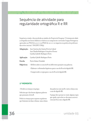 unidade 0336
Sequência de atividade para
regularidade ortográfica R e RR
das palavras com um R e outra coluna com
o uso do dígrafo RR.
O grupo deve pensar se existe alguma regra
que ajude a perceber se devemos escrever
com um R ou com o dígrafo RR.
• Dividir as crianças em grupo:
Solicitar que elas listem algumas palavras
que possuam a letra R.
Pedir às crianças para separar as palavras
que listaram em duas colunas: uma coluna
Sequência criada e desenvolvida no âmbito do Projeto de Pesquisa “O tratamento dado
à ortografia nos livros didáticos relativos ao componente curricular Língua Portuguesa
aprovados no PNLD de 2007 e no PNLD de 2010 e os impactos na prática do professor
das séries iniciais” (FACEPE/CNPq).
Adaptação: 	 Ana Catarina dos Santos Pereira Cabral
		 Ana Cláudia Rodrigues Gonçalves Pessoa
		 Cynthia Cybelle Rodrigues Porto
Aplicação: 	 Cynthia Cybelle Rodrigues Porto
Escola: 	 Poeta Solano Trindade
Objetivos:	 • Refletir sobre os sons do R em diferentes posições nas palavras.
		 • Elaborar e reformular hipóteses para o uso do R ou do dígrafo RR.
		 • Compreender a regra para o uso do R ou do dígrafo RR.
1º MOMENTO:
 