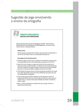unidade 03 39
TRÂNSITO ORTOGRÁFICO
CARTELA DO PROFESSOR
Sugestão de jogo envolvendo
o ensino da ortografia
Jogos
Jogo produzido pelas alunas de pedagogia da UFPE - Bianca Santos,
Camilla Amorim, Carla Raphaela, Cláudia Magalhães, Cristiane Costa,
Juliana Nunes e Monique Raiana.
Público-Alvo:
    Alunos que já se apropriaram do SEA e que precisam compreender o
uso do M e do N para marcar a nasalização das palavras.
Estratégias de Encaminhamento:
1.	Durante o jogo, é preciso que o professor encaminhe os alunos para
a compreensão da marca de nasalização das palavras com M e N.
2.	Antes do início do jogo, as regras da cartela do aluno devem ser
lidas para todos os participantes. É importante que o(a) professor(a)
discuta a respeito das regras do jogo, sendo esta uma oportunidade
para que os alunos percebam o gênero textual instrucional.
3.	A formação dos grupos deve ser direcionada pelo professor de modo
que sejam agrupados alunos de níveis diferentes do ponto de vista
do conhecimento ortográfico.
4.	A discussão do grupo sobre a grafia correta da palavra antes da
resposta definitiva deve ser incentivada, levando em conta que, em
função disso, os alunos terão oportunidade de refletir novamente
sobre a regra.
5.	Após a resposta definitiva é importante que o grupo informe o
porquê da escolha feita.
 
