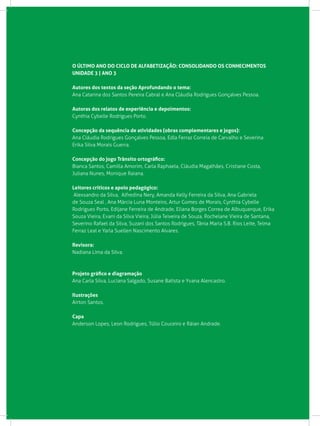 O ÚLTIMO ANO DO CICLO DE ALFABETIZAÇÃO: CONSOLIDANDO OS CONHECIMENTOS
UNIDADE 3 | ANO 3
Autores dos textos da seção Aprofundando o tema:
Ana Catarina dos Santos Pereira Cabral e Ana Cláudia Rodrigues Gonçalves Pessoa.
Autoras dos relatos de experiência e depoimentos:
Cynthia Cybelle Rodrigues Porto.
Concepção da sequência de atividades (obras complementares e jogos):
Ana Cláudia Rodrigues Gonçalves Pessoa, Edla Ferraz Correia de Carvalho e Severina
Erika Silva Morais Guerra.
Concepção do jogo Trânsito ortográfico:
Bianca Santos, Camilla Amorim, Carla Raphaela, Cláudia Magalhães, Cristiane Costa,
Juliana Nunes, Monique Raiana.
Leitores críticos e apoio pedagógico:
Alexsandro da Silva, Alfredina Nery, Amanda Kelly Ferreira da Silva, Ana Gabriela
de Souza Seal , Ana Márcia Luna Monteiro, Artur Gomes de Morais, Cynthia Cybelle
Rodrigues Porto, Edijane Ferreira de Andrade, Eliana Borges Correa de Albuquerque, Erika
Souza Vieira, Evani da Silva Vieira, Júlia Teixeira de Souza, Rochelane Vieira de Santana,
Severino Rafael da Silva, Suzani dos Santos Rodrigues, Tânia Maria S.B. Rios Leite, Telma
Ferraz Leal e Yarla Suellen Nascimento Alvares.
Revisora:
Nadiana Lima da Silva.
Projeto gráfico e diagramação
Ana Carla Silva, Luciana Salgado, Susane Batista e Yvana Alencastro.
Ilustrações
Airton Santos.
Capa
Anderson Lopes, Leon Rodrigues, Túlio Couceiro e Ráian Andrade.
 