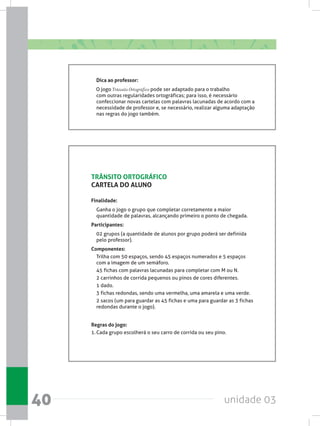 unidade 0340
Dica ao professor:
    O jogo Trânsito Ortográfico pode ser adaptado para o trabalho
com outras regularidades ortográficas; para isso, é necessário
confeccionar novas cartelas com palavras lacunadas de acordo com a
necessidade de professor e, se necessário, realizar alguma adaptação
nas regras do jogo também.
TRÂNSITO ORTOGRÁFICO
CARTELA DO ALUNO
Finalidade:
Ganha o jogo o grupo que completar corretamente a maior
quantidade de palavras, alcançando primeiro o ponto de chegada.
Participantes:
02 grupos (a quantidade de alunos por grupo poderá ser definida
pelo professor).
Componentes:
Trilha com 50 espaços, sendo 45 espaços numerados e 5 espaços
com a imagem de um semáforo.
45 fichas com palavras lacunadas para completar com M ou N.
2 carrinhos de corrida pequenos ou pinos de cores diferentes.
1 dado.
3 fichas redondas, sendo uma vermelha, uma amarela e uma verde.
2 sacos (um para guardar as 45 fichas e uma para guardar as 3 fichas
redondas durante o jogo).
Regras do jogo:
1.	Cada grupo escolherá o seu carro de corrida ou seu pino.
 