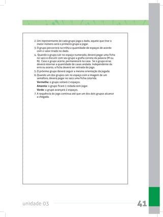 unidade 03 41
2.	Um representante de cada grupo joga o dado, aquele que tirar o
maior número será o primeiro grupo a jogar.
3.	O grupo percorrerá na trilha a quantidade de espaços de acordo
com o valor tirado no dado.
4.	 Quando o grupo cair no espaço numerado, deverá pegar uma ficha
no saco e discutir com seu grupo a grafia correta da palavra (M ou
N).  Caso o grupo acerte, permanecerá na casa.  Se o grupo errar,
deverá retornar a quantidade de casas andada. Independente do
erro ou acerto, a ficha deverá ser retirada do jogo.
5.	O próximo grupo deverá seguir a mesma orientação da jogada.
6.	Quando um dos grupos cair no espaço com a imagem de um
semáforo, deverá pegar no saco uma ficha colorida.
Vermelha: o grupo voltará 2 espaços.
Amarela: o grupo ficará 1 rodada sem jogar.
Verde: o grupo avançará 2 espaços.
7.	A sequência do jogo continua até que um dos dois grupos alcance
a chegada.
 