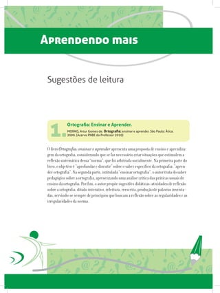 Aprendendo mais
1.
O livro Ortografia: ensinar e aprender apresenta uma proposta de ensino e aprendiza-
gem da ortografia, considerando que se faz necessário criar situações que estimulem a
reflexão sistemática dessa “norma”, que foi arbitrada socialmente. Na primeira parte do
livro, o objetivo é “aprofundar e discutir” sobre o saber específico da ortografia: “apren-
der ortografia”. Na segunda parte, intitulada “ensinar ortografia”, o autor trata do saber
pedagógico sobre a ortografia, apresentando uma análise crítica das práticas usuais de
ensino da ortografia. Por fim, o autor propõe sugestões didáticas: atividades de reflexão
sobre a ortografia, ditado interativo, releitura, reescrita, produção de palavras inventa-
das, servindo-se sempre de princípios que buscam a reflexão sobre as regularidades e as
irregularidades da norma.
Ortografia: Ensinar e Aprender.
MORAIS, Artur Gomes de. Ortografia: ensinar e aprender. São Paulo: Ática.
2009. (Acervo PNBE do Professor 2010)
Sugestões de leitura
 