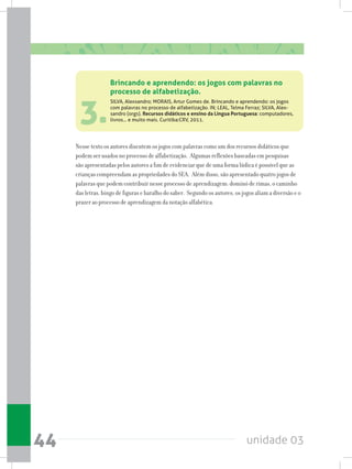 unidade 0344
3.
Nesse texto os autores discutem os jogos com palavras como um dos recursos didáticos que
podem ser usados no processo de alfabetização. Algumas reflexões baseadas em pesquisas
são apresentadas pelos autores a fim de evidenciar que de uma forma lúdica é possível que as
crianças compreendam as propriedades do SEA. Além disso, são apresentado quatro jogos de
palavras que podem contribuir nesse processo de aprendizagem: dominó de rimas, o caminho
das letras, bingo de figuras e baralho do saber. Segundo os autores, os jogos aliam a diversão e o
prazer ao processo de aprendizagem da notação alfabética.
Brincando e aprendendo: os jogos com palavras no
processo de alfabetização.
SILVA, Alexsandro; MORAIS, Artur Gomes de. Brincando e aprendendo: os jogos
com palavras no processo de alfabetização. IN; LEAL, Telma Ferraz; SILVA, Alex-
sandro (orgs). Recursos didáticos e ensino da Língua Portuguesa: computadores,
livros... e muito mais. Curitiba:CRV, 2011.
 