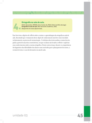 unidade 03 45
4.
Esse livro tem o objetivo de refletir sobre o ensino e a aprendizagem da ortografia na sala de
aula, discutindo que o tratamento desse objeto de conhecimento não deve estar vinculado
exclusivamente ao processo de memorização. A coletânea dos textos analisa o ensino da orto-
grafia a partir de uma ótica construtivista, em que os alunos são levados a refletir e explicitar
seus conhecimentos sobre a norma ortográfica. Dentre outros temas, discute-se a importância
do diagnóstico das dificuldades dos alunos como norteador para o planejamento do ensino, a
revisão de textos e o uso do dicionário em sala de aula.
Ortografia na sala de aula.
SILVA, Alexsandro, MORAIS, Artur Gomes de, MELO, Kátia Leal Reis de.(orgs)
Ortografia na sala de aula. Belo Horizonte: Autêntica, 2005.
(Disponível em www.ufpe.br/ceel).
 