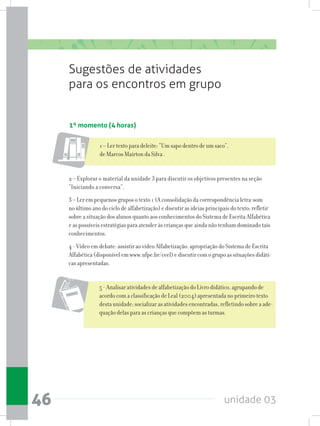 unidade 0346
Sugestões de atividades
para os encontros em grupo
1º momento (4 horas)
1 – Ler texto para deleite: “Um sapo dentro de um saco”,
de Marcos Mairton da Silva .
2 – Explorar o material da unidade 3 para discutir os objetivos presentes na seção
“Iniciando a conversa”.
3 – Ler em pequenos grupos o texto 1 (A consolidação da correspondência letra-som
no último ano do ciclo de alfabetização) e discutir as ideias principais do texto; refletir
sobre a situação dos alunos quanto aos conhecimentos do Sistema de Escrita Alfabética
e as possíveis estratégias para atender às crianças que ainda não tenham dominado tais
conhecimentos.
4 - Vídeo em debate: assistir ao vídeo Alfabetização: apropriação do Sistema de Escrita
Alfabética (disponível em www.ufpe.br/ceel) e discutir com o grupo as situações didáti-
cas apresentadas.
5 - Analisar atividades de alfabetização do Livro didático, agrupando de
acordo com a classificação de Leal (2004) apresentada no primeiro texto
desta unidade; socializar as atividades encontradas, refletindo sobre a ade-
quação delas para as crianças que compõem as turmas.
 