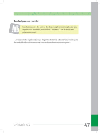 unidade 03 47
Tarefas (para casa e escola)
Escolher uma obra dos acervos das obras complementares e planejar uma
sequência de atividades; desenvolver a sequência a fim de discutir no
próximo encontro.
- Ler um dos textos sugeridos na seção “Sugestões de leitura”; elaborar uma questão para
discussão (decidir coletivamente o texto a ser discutido no encontro seguinte).
 