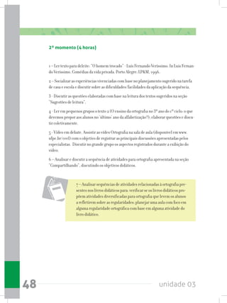 unidade 0348
2º momento (4 horas)
1 – Ler texto para deleite: “O homem trocado” - Luís Fernando Veríssimo. In Luis Fernan-
do Veríssimo. Comédias da vida privada. Porto Alegre: LPM, 1996.
2 – Socializar as experiências vivenciadas com base no planejamento sugerido na tarefa
de casa e escola e discutir sobre as dificuldades/facilidades da aplicação da sequência.
3 - Discutir as questões elaboradas com base na leitura dos textos sugeridos na seção
“Sugestões de leitura”.
4 - Ler em pequenos grupos o texto 2 (O ensino da ortografia no 3º ano do 1º ciclo: o que
devemos propor aos alunos no ‘último’ ano da alfabetização?); elaborar questões e discu-
tir coletivamente.
5 - Vídeo em debate. Assistir ao vídeo Ortografia na sala de aula (disponível em www.
ufpe.br/ceel) com o objetivo de registrar as principais discussões apresentadas pelos
especialistas. Discutir no grande grupo os aspectos registrados durante a exibição do
vídeo.
6 – Analisar e discutir a sequência de atividades para ortografia apresentada na seção
“Compartilhando”, discutindo os objetivos didáticos.
7 – Analisar sequências de atividades relacionadas à ortografia pre-
sentes nos livros didáticos para: verificar se os livros didáticos pro-
põem atividades diversificadas para ortografia que levem os alunos
a refletirem sobre as regularidades; planejar uma aula com foco em
alguma regularidade ortográfica com base em alguma atividade do
livro didático.
 