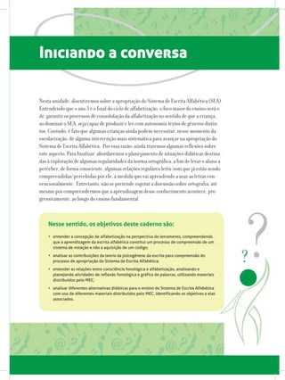 Iniciando a conversa
Nesta unidade, discutiremos sobre a apropriação do Sistema de Escrita Alfabética (SEA).
Entendendo que o ano 3 é o final do ciclo de alfabetização, o foco maior do ensino será o
de garantir os processos de consolidação da alfabetização no sentido de que a criança,
ao dominar o SEA, seja capaz de produzir e ler com autonomia textos de gêneros distin-
tos. Contudo, é fato que algumas crianças ainda podem necessitar, nesse momento da
escolarização, de alguma intervenção mais sistemática para avançar na apropriação do
Sistema de Escrita Alfabética. Por essa razão, ainda traremos algumas reflexões sobre
este aspecto. Para finalizar, abordaremos o planejamento de situações didáticas destina-
das à exploração de algumas regularidades da norma ortográfica, a fim de levar o aluno a
perceber, de forma consciente, algumas relações regulares letra/som que já estão sendo
compreendidas/percebidas por ele, à medida que vai aprendendo a usar as letras con-
vencionalmente. Entretanto, não se pretende esgotar a discussão sobre ortografia, até
mesmo por compreendermos que a aprendizagem desse conhecimento acontece, pro-
gressivamente, ao longo do ensino fundamental.
•	 entender a concepção de alfabetização na perspectiva do letramento, compreendendo
que a aprendizagem da escrita alfabética constitui um processo de compreensão de um
sistema de notação e não a aquisição de um código;
•	 analisar as contribuições da teoria da psicogênese da escrita para compreensão do
processo de apropriação do Sistema de Escrita Alfabética;
•	 entender as relações entre consciência fonológica e alfabetização, analisando e
planejando atividades de reflexão fonológica e gráfica de palavras, utilizando materiais
distribuídos pelo MEC;
•	 analisar diferentes alternativas didáticas para o ensino do Sistema de Escrita Alfabética
com uso de diferentes materiais distribuídos pelo MEC, identificando os objetivos a elas
associados.
Nesse sentido, os objetivos deste caderno são:
 