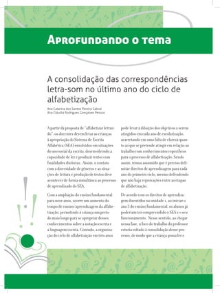 Aprofundando o tema
A partir da proposta de “alfabetizar letran-
do”, os docentes devem levar as crianças
à apropriação do Sistema de Escrita
Alfabética (SEA) envolvidos em situações
do uso social da escrita, desenvolvendo a
capacidade de ler e produzir textos com
finalidades distintas. Assim, o contato
com a diversidade de gêneros e as situa-
ções de leitura e produção de textos deve
acontecer de forma simultânea ao processo
de aprendizado do SEA.
Com a ampliação do ensino fundamental
para nove anos, ocorre um aumento do
tempo de ensino/aprendizagem da alfabe-
tização, permitindo à criança um perío-
do mais longo para se apropriar desses
conhecimentos sobre a notação escrita e
a linguagem escrita. Contudo, a organiza-
ção do ciclo de alfabetização em três anos
pode levar à diluição dos objetivos a serem
atingidos em cada ano de escolarização,
acarretando em uma falta de clareza quan-
to ao que se pretende atingir em relação ao
trabalho com conhecimentos específicos
para o processo de alfabetização. Sendo
assim, temos assumido que é preciso deli-
mitar direitos de aprendizagem para cada
ano do primeiro ciclo, mesmo defendendo
que não haja reprovações entre as etapas
de alfabetização.
De acordo com os direitos de aprendiza-
gem discutidos na unidade 1, ao iniciar o
ano 3 do ensino fundamental, os alunos já
poderiam ter compreendido o SEA e o seu
funcionamento. Nesse sentido, ao chegar
nessa fase, o foco do trabalho do professor
estaria voltado à consolidação desse pro-
cesso, de modo que a criança possa ler e
A consolidação das correspondências
letra-som no último ano do ciclo de
alfabetização
Ana Catarina dos Santos Pereira Cabral
Ana Cláudia Rodrigues Gonçalves Pessoa
 