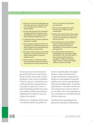 unidade 0308
1. Escreve-se com letras que não podem ser
inventadas, que têm um repertório finito
e que são diferentes de números e de
outros símbolos.
2. As letras têm formatos fixos e pequenas
variações produzem mudanças em sua
identidade (p, q, b, d), embora uma letra
assuma formatos variados (P, p, P, p).
3. A ordem das letras no interior da palavra
não pode ser mudada.
4. Uma letra pode se repetir no interior de
uma palavra e em diferentes palavras, ao
mesmo tempo em que distintas palavras
compartilham as mesmas letras.
5. Nem todas as letras podem ocupar certas
posições no interior das palavras e nem
todas as letras podem vir juntas de
quaisquer outras.
6. As letras notam ou substituem a pauta
sonora das palavras que pronunciamos e
nunca levam em conta as características
físicas ou funcionais dos referentes
que substituem.
7. As letras notam segmentos sonoros
menores que as sílabas orais que
pronunciamos.
8. As letras têm valores sonoros fixos, apesar
de muitas terem mais de um valor sonoro
e certos sons poderem ser notados com
mais de uma letra.
9. Além de letras, na escrita de palavras,
usam-se, também, algumas marcas
(acentos) que podem modificar a
tonicidade ou o som das letras ou sílabas
onde aparecem.
10. As sílabas podem variar quanto às
combinações entre consoantes e vogais
(CV, CCV, CVV,  CVC, V, VC, VCC, CCVCC...),
mas a estrutura predominante no
português é a sílaba CV (consoante –
vogal), e todas as sílabas do português
contêm, ao menos, uma vogal.
Ao entrar no ano 3, muitos dos princí-
pios do SEA já devem ter sido domina-
dos pela criança. Desse modo, o princi-
pal objetivo nesse ano de escolaridade
é levar as crianças a consolidarem seus
conhecimentos das correspondências
som-grafia, de modo a ler e escrever
palavras formadas por diferentes estru-
turas silábicas, dando continuidade ao
trabalho já desenvolvido no ano 2 em
relação a esse aspecto.
Infelizmente, em algumas salas de aula,
o ensino das relações som-grafia tem
ficado em segundo plano. Para alguns
docentes, existe uma questionável
compreensão de que ter momentos de-
dicados ao ensino daqueles temas pode
significar um retorno a uma abordagem
tradicional de alfabetização. A discussão
mais relevante, entretanto, não deve ser
acerca da presença ou ausência do ensi-
no, mas sobre como as correspondências
letra-som podem ser ensinadas de forma
reflexiva e prazerosa.
Concebemosqueaaprendizageméum
processodeconstruçãodoconhecimento,
 