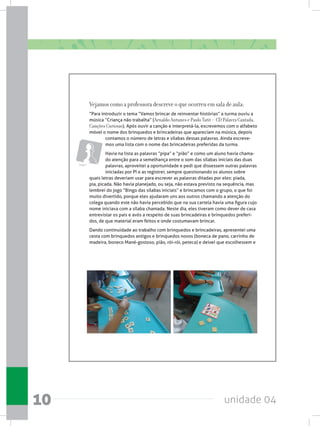unidade 0410
Vejamos como a professora descreve o que ocorreu em sala de aula:
“Para introduzir o tema “Vamos brincar de reinventar histórias” a turma ouviu a
música “Criança não trabalha” (Arnaldo Antunes e Paulo Tatit – CD Palavra Cantada,
Canções Curiosas). Após ouvir a canção e interpretá-la, escrevemos com o alfabeto
móvel o nome dos brinquedos e brincadeiras que apareciam na música, depois
contamos o número de letras e sílabas dessas palavras. Ainda escreve-
mos uma lista com o nome das brincadeiras preferidas da turma.  
Havia na lista as palavras “pipa” e “pião” e como um aluno havia chama-
do atenção para a semelhança entre o som das sílabas iniciais das duas
palavras, aproveitei a oportunidade e pedi que dissessem outras palavras
iniciadas por PI e as registrei, sempre questionando os alunos sobre
quais letras deveriam usar para escrever as palavras ditadas por eles: piada,
pia, picada. Não havia planejado, ou seja, não estava previsto na sequência, mas
lembrei do jogo “Bingo das sílabas iniciais” e brincamos com o grupo, o que foi
muito divertido, porque eles ajudaram uns aos outros chamando a atenção do
colega quando este não havia percebido que na sua cartela havia uma figura cujo
nome iniciava com a sílaba chamada. Neste dia, eles tiveram como dever de casa
entrevistar os pais e avós a respeito de suas brincadeiras e brinquedos preferi-
dos, de que material eram feitos e onde costumavam brincar.
Dando continuidade ao trabalho com brinquedos e brincadeiras, apresentei uma
cesta com brinquedos antigos e brinquedos novos (boneca de pano, carrinho de
madeira, boneco Mané-gostoso, pião, rói-rói, peteca) e deixei que escolhessem e
Jogos
 