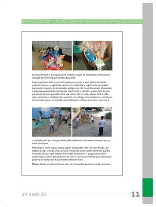 unidade 04 11
brincassem com o que quisessem. Ambos os tipos de brinquedos chamaram a
atenção da turminha que brincou bastante.
Logo questionei sobre quais brinquedos seus pais e avós teriam brincado
quando crianças, resgatando a entrevista realizada, e registrando no quadro.  
Apresentei imagens de brinquedos antigos, de 1912 aos dias atuais, chamando
a atenção para os materiais de que eram feitos e, também, para o fato de que
um século teria se passado entre sua confecção e os dias atuais. Pedi, então,
que registrassem no ábaco de tampinhas de refrigerante as datas em que foram
construídos alguns brinquedos, identificando o milhar, a centena, a dezena e
a unidade, pois as crianças tinham dificuldade em relacionar o número ao seu
valor posicional.
Mantendo o clima lúdico, expus alguns brinquedos com um valor fixado.  En-
treguei a cada criança uma caixinha simulando um presente contendo papéis,
imitando cédulas com valores diferentes. Questionei o grupo sobre o brin-
quedo mais caro e o mais barato e se com o valor que ele tinha qual brinquedo
poderia ser comprado e quanto receberia de troco.
Depois fomos ao parque brincar com os brinquedos: pulamos corda, rodamos
 