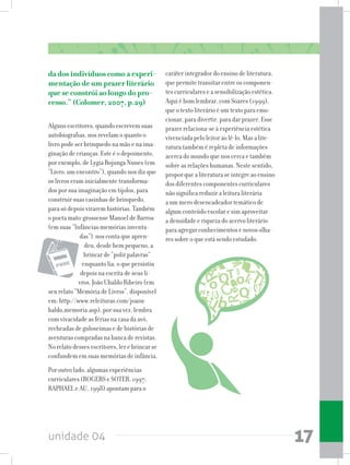 unidade 04 17
da dos indivíduos como a experi-
mentação de um prazer literário
que se constrói ao longo do pro-
cesso.” (Colomer, 2007, p.29)
Alguns escritores, quando escrevem suas
autobiografias, nos revelam o quanto o
livro pode ser brinquedo na mão e na ima-
ginação de crianças. Este é o depoimento,
por exemplo, de Lygia Bojunga Nunes (em
“Livro: um encontro”), quando nos diz que
os livros eram inicialmente transforma-
dos por sua imaginação em tijolos, para
construir suas casinhas de brinquedo,
para só depois virarem histórias. Também
o poeta mato-grossense Manoel de Barros
(em suas “Infâncias:memórias inventa-
das”) nos conta que apren-
deu, desde bem pequeno, a
brincar de “polir palavras”
enquanto lia, o que persistiu
depois na escrita de seus li-
vros. João Ubaldo Ribeiro (em
seu relato “Memória de Livros”, disponível
em: http://www.releituras.com/joaou-
baldo_memoria.asp), por sua vez, lembra
com vivacidade as férias na casa da avó,
recheadas de guloseimas e de histórias de
aventuras compradas na banca de revistas.
No relato desses escritores, ler e brincar se
confundem em suas memórias de infância.
Por outro lado, algumas experiências
curriculares (ROGERS e SOTER, 1997;
RAPHAEL e AU, 1998) apontam para o
caráter integrador do ensino de literatura,
que permite transitar entre os componen-
tes curriculares e a sensibilização estética.
Aqui é bom lembrar, com Soares (1999),
que o texto literário é um texto para emo-
cionar, para divertir, para dar prazer. Esse
prazer relaciona-se à experiência estética
vivenciada pelo leitor ao lê-lo. Mas a lite-
ratura também é repleta de informações
acerca do mundo que nos cerca e também
sobre as relações humanas. Neste sentido,
proporquealiteraturaseintegreaoensino
dos diferentes componentes curriculares
não significa reduzir a leitura literária
a um mero desencadeador temático de
algum conteúdo escolar e sim aproveitar
a densidade e riqueza do acervo literário
para agregar conhecimentos e novos olha-
res sobre o que está sendo estudado.
 