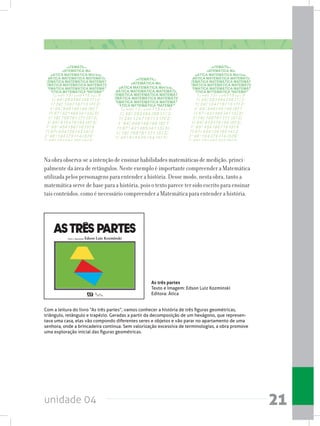 unidade 04 21
Na obra observa-se a intenção de ensinar habilidades matemáticas de medição, princi-
palmente da área de retângulos. Neste exemplo é importante compreender a Matemática
utilizada pelos personagens para entender a história. Desse modo, nesta obra, tanto a
matemática serve de base para a história, pois o texto parece ter sido escrito para ensinar
tais conteúdos, como é necessário compreender a Matemática para entender a história.
Com a leitura do livro “As três partes”, vamos conhecer a história de três figuras geométricas,
triângulo, retângulo e trapézio. Geradas a partir da decomposição de um hexágono, que represen-
tava uma casa, elas vão compondo diferentes seres e objetos e vão parar no apartamento de uma
senhora, onde a brincadeira continua. Sem valorização excessiva de terminologias, a obra promove
uma exploração inicial das figuras geométricas.
As três partes
Texto e Imagem: Edson Luiz Kozminski
Editora: Ática
 