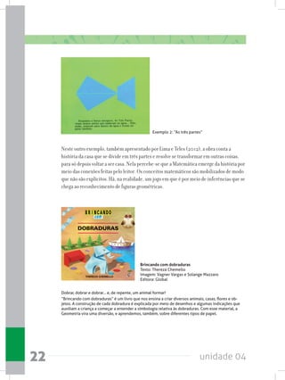 unidade 0422
Brincando com dobraduras
Texto: Thereza Chemello
Imagem: Vagner Vargas e Solange Mazzaro
Editora: Global
Exemplo 2: “As três partes”
Neste outro exemplo, também apresentado por Lima e Teles (2012), a obra conta a
história da casa que se divide em três partes e resolve se transformar em outras coisas,
para só depois voltar a ser casa. Nela percebe-se que a Matemática emerge da história por
meio das conexões feitas pelo leitor. Os conceitos matemáticos são mobilizados de modo
que não são explícitos. Há, na realidade, um jogo em que é por meio de inferências que se
chega ao reconhecimento de figuras geométricas.
Dobrar, dobrar e dobrar... e, de repente, um animal formar!
“Brincando com dobraduras” é um livro que nos ensina a criar diversos animais, casas, flores e ob-
jetos. A construção de cada dobradura é explicada por meio de desenhos e algumas indicações que
auxiliam a criança a começar a entender a simbologia relativa às dobraduras. Com esse material, a
Geometria vira uma diversão, e aprendemos, também, sobre diferentes tipos de papel.
 