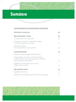 Sumário
VAMOS BRINCAR DE REINVENTAR HISTÓRIAS
Iniciando a conversa 05
Aprofundando o tema 06
A criança que brinca, aprende? 06
A literatura, o brincar e o aprender a língua
e outros conteúdos curriculares 16
Atividades lúdicas:
hora de aprender, hora de avaliar? 28
Compartilhando 32
Direitos de aprendizagem de Matemática 32
Lista de Obras dos Acervos Complementares
do PNLD 2010 e 2013 que favorecem a reflexão
sobre conceitos matemáticos 38
Sugestões de atividades com os livros
citados nesta unidade 40
Aprendendo mais 43
Sugestões de leitura  43
Sugestões de atividades para os encontros em grupo  45
 